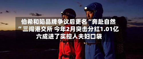 伯希和陷品牌争议后更名“奔赴自然”三闯港交所 今年2月突击分红1.01亿 六成进了实控人夫妇口袋