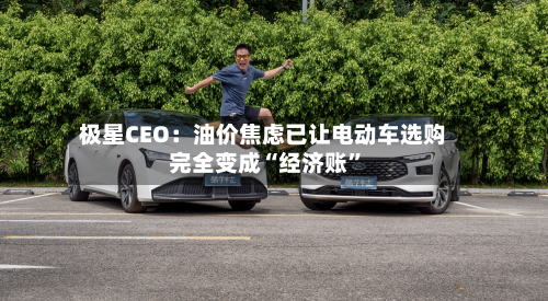 极星CEO：油价焦虑已让电动车选购完全变成“经济账”