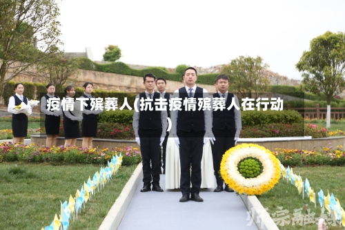 疫情下殡葬人(抗击疫情殡葬人在行动)