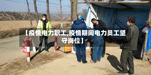 【疫情电力职工,疫情期间电力员工坚守岗位】