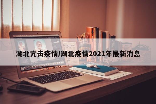 湖北亢击疫情/湖北疫情2021年最新消息