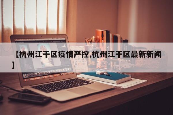 【杭州江干区疫情严控,杭州江干区最新新闻】