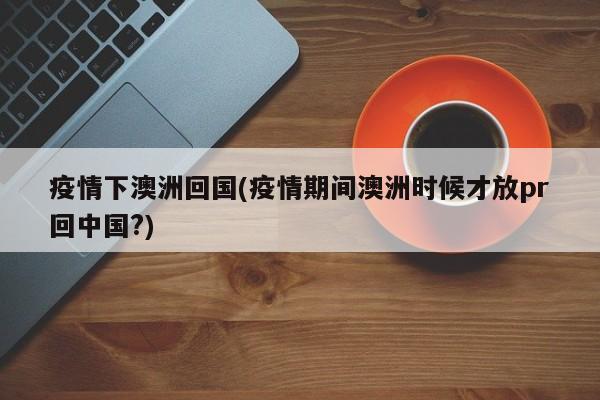 疫情下澳洲回国(疫情期间澳洲时候才放pr回中国?)