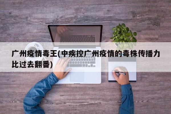 广州疫情毒王(中疾控广州疫情的毒株传播力比过去翻番)