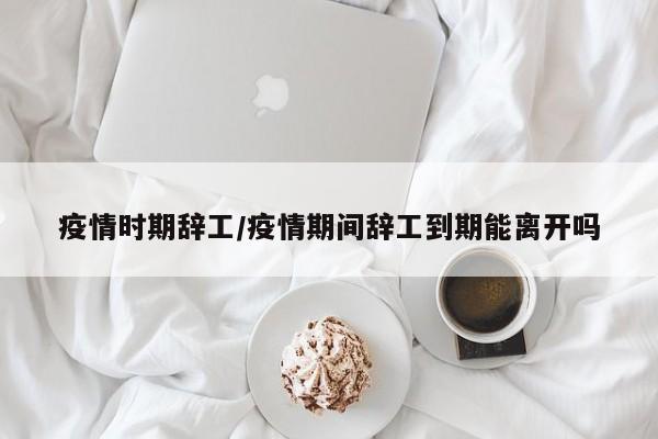 疫情时期辞工/疫情期间辞工到期能离开吗