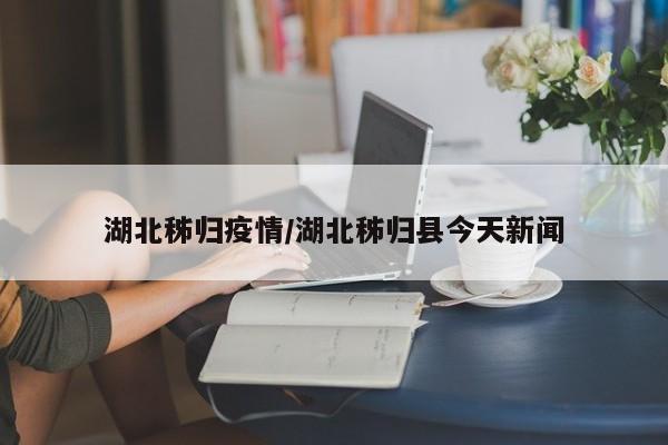 湖北秭归疫情/湖北秭归县今天新闻